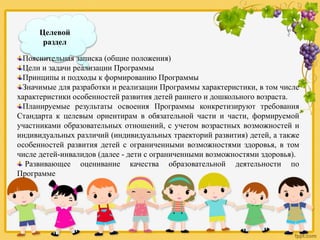Целевой
раздел
Пояснительная записка (общие положения)
Цели и задачи реализации Программы
Принципы и подходы к формированию Программы
Значимые для разработки и реализации Программы характеристики, в том числе
характеристики особенностей развития детей раннего и дошкольного возраста.
Планируемые результаты освоения Программы конкретизируют требования
Стандарта к целевым ориентирам в обязательной части и части, формируемой
участниками образовательных отношений, с учетом возрастных возможностей и
индивидуальных различий (индивидуальных траекторий развития) детей, а также
особенностей развития детей с ограниченными возможностями здоровья, в том
числе детей-инвалидов (далее - дети с ограниченными возможностями здоровья).
Развивающее оценивание качества образовательной деятельности по
Программе
 