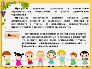 Программа определяет содержание и организацию
образовательной деятельности на уровне дошкольного
образования.
Программа обеспечивает развитие личности детей
дошкольного возраста в различных видах общения и
деятельности с учётом их возрастных, индивидуальных
психологических и физиологических особенностей.
Позитивная социализация и всестороннее развитие
ребенка раннего и дошкольного возраста в адекватных
его возрасту детских видах деятельности с учетом
возрастных, индивидуальных психологических и
физиологических особенностей.
Цель:
 