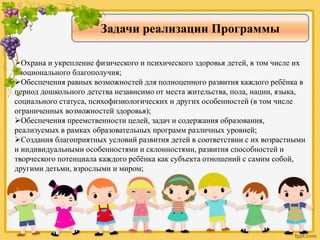 Задачи реализации Программы
Охрана и укрепление физического и психического здоровья детей, в том числе их
эмоционального благополучия;
Обеспечения равных возможностей для полноценного развития каждого ребёнка в
период дошкольного детства независимо от места жительства, пола, нации, языка,
социального статуса, психофизиологических и других особенностей (в том числе
ограниченных возможностей здоровья);
Обеспечения преемственности целей, задач и содержания образования,
реализуемых в рамках образовательных программ различных уровней;
Создания благоприятных условий развития детей в соответствии с их возрастными
и индивидуальными особенностями и склонностями, развития способностей и
творческого потенциала каждого ребёнка как субъекта отношений с самим собой,
другими детьми, взрослыми и миром;
 