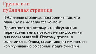 Группаили
публичная страница
Публичные страницы построенны так, что
главным в них является контент.
Происходит это потому, что обсуждения
перенесены вниз, поэтому не так доступны
для пользователей. Поэтому группа, в
отличии от паблика, строит акцент именно на
коммуникацию со своими подписчиками.
 