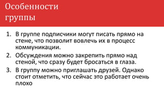 Особенности
группы
1. В группе подписчики могут писать прямо на
стене, что позволит вовлечь их в процесс
коммуникации.
2. Обсуждения можно закрепить прямо над
стеной, что сразу будет бросаться в глаза.
3. В группу можно приглашать друзей. Однако
стоит отметить, что сейчас это работает очень
плохо
 