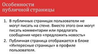 1. В публичных страницах пользователи не
могут писать на стене. Вместо этого они могут
писать комментарии или предлагать
сообщения через «предложить новость»
2. Публичная страница отображается в блоке
«Интересные страницы» в профиле
пользователя.
Особенности
публичной страницы
 