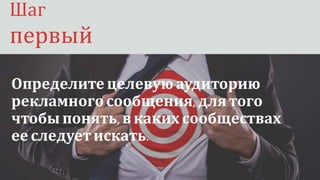 Шаг первый:
Определите целевую аудиторию
рекламногосообщения, для того
чтобы понять, вкаких сообществах
ее следуетискать.
Шаг
первый
 