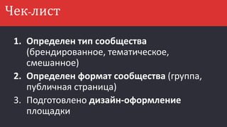 1. Определен тип сообщества
(брендированное, тематическое,
смешанное)
2. Определен формат сообщества (группа,
публичная страница)
3. Подготовлено дизайн-оформление
площадки
Чек-лист
 