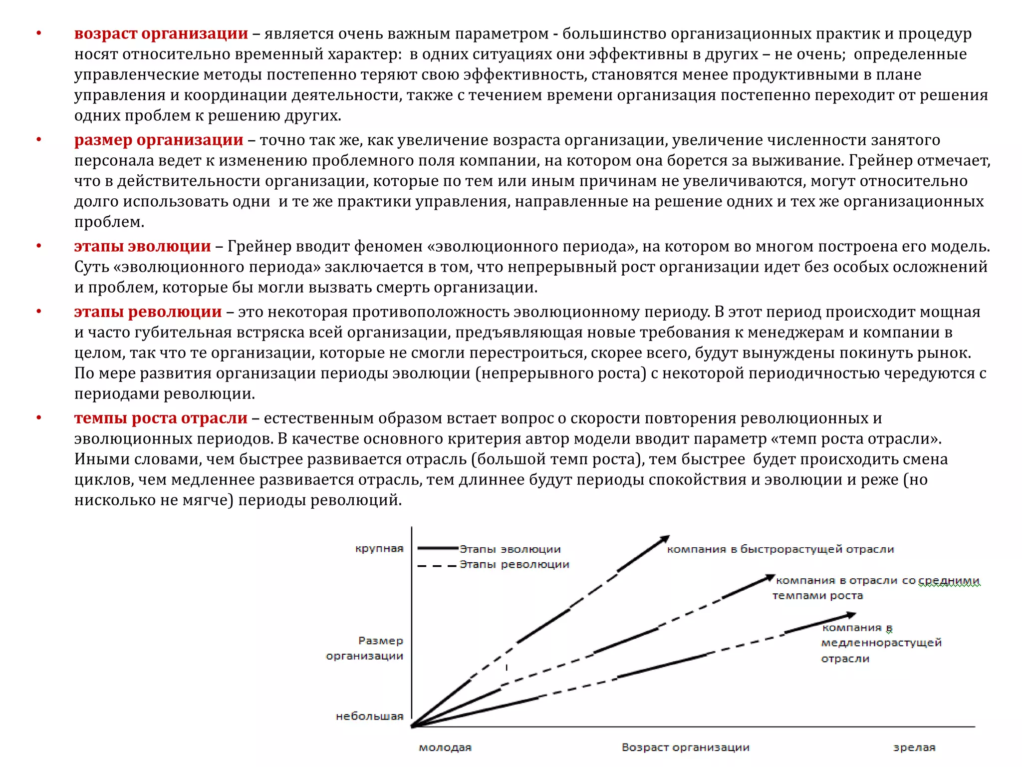 • возраст организации – является очень важным параметром - большинство организационных практик и процедур
носят относительно временный характер: в одних ситуациях они эффективны в других – не очень; определенные
управленческие методы постепенно теряют свою эффективность, становятся менее продуктивными в плане
управления и координации деятельности, также с течением времени организация постепенно переходит от решения
одних проблем к решению других.
• размер организации – точно так же, как увеличение возраста организации, увеличение численности занятого
персонала ведет к изменению проблемного поля компании, на котором она борется за выживание. Грейнер отмечает,
что в действительности организации, которые по тем или иным причинам не увеличиваются, могут относительно
долго использовать одни и те же практики управления, направленные на решение одних и тех же организационных
проблем.
• этапы эволюции – Грейнер вводит феномен «эволюционного периода», на котором во многом построена его модель.
Суть «эволюционного периода» заключается в том, что непрерывный рост организации идет без особых осложнений
и проблем, которые бы могли вызвать смерть организации.
• этапы революции – это некоторая противоположность эволюционному периоду. В этот период происходит мощная
и часто губительная встряска всей организации, предъявляющая новые требования к менеджерам и компании в
целом, так что те организации, которые не смогли перестроиться, скорее всего, будут вынуждены покинуть рынок.
По мере развития организации периоды эволюции (непрерывного роста) с некоторой периодичностью чередуются с
периодами революции.
• темпы роста отрасли – естественным образом встает вопрос о скорости повторения революционных и
эволюционных периодов. В качестве основного критерия автор модели вводит параметр «темп роста отрасли».
Иными словами, чем быстрее развивается отрасль (большой темп роста), тем быстрее будет происходить смена
циклов, чем медленнее развивается отрасль, тем длиннее будут периоды спокойствия и эволюции и реже (но
нисколько не мягче) периоды революций.