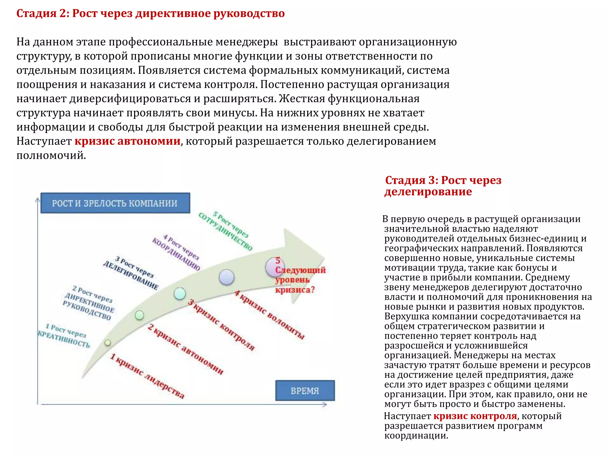 Стадия 2: Рост через директивное руководство
На данном этапе профессиональные менеджеры выстраивают организационную
структуру, в которой прописаны многие функции и зоны ответственности по
отдельным позициям. Появляется система формальных коммуникаций, система
поощрения и наказания и система контроля. Постепенно растущая организация
начинает диверсифицироваться и расширяться. Жесткая функциональная
структура начинает проявлять свои минусы. На нижних уровнях не хватает
информации и свободы для быстрой реакции на изменения внешней среды.
Наступает кризис автономии, который разрешается только делегированием
полномочий.
Стадия 3: Рост через
делегирование
В первую очередь в растущей организации
значительной властью наделяют
руководителей отдельных бизнес-единиц и
географических направлений. Появляются
совершенно новые, уникальные системы
мотивации труда, такие как бонусы и
участие в прибыли компании. Среднему
звену менеджеров делегируют достаточно
власти и полномочий для проникновения на
новые рынки и развития новых продуктов.
Верхушка компании сосредотачивается на
общем стратегическом развитии и
постепенно теряет контроль над
разросшейся и усложнившейся
организацией. Менеджеры на местах
зачастую тратят больше времени и ресурсов
на достижение целей предприятия, даже
если это идет вразрез с общими целями
организации. При этом, как правило, они не
могут быть просто и быстро заменены.
Наступает кризис контроля, который
разрешается развитием программ
координации.