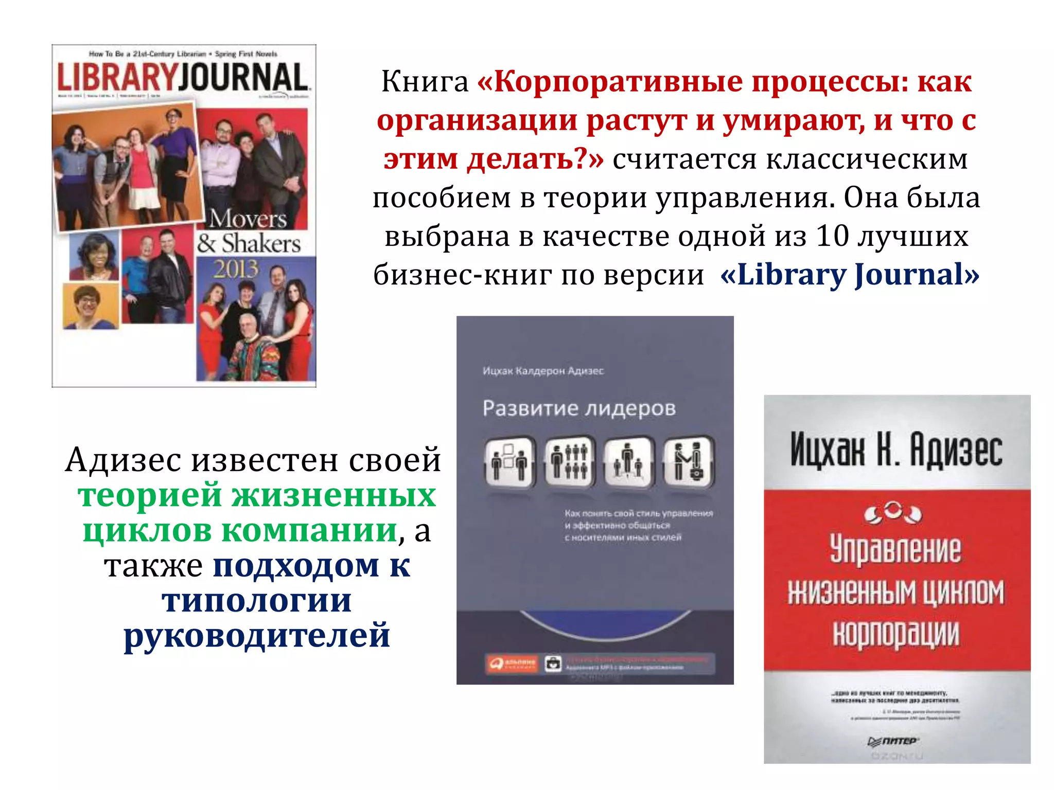 Книга «Корпоративные процессы: как
организации растут и умирают, и что с
этим делать?» считается классическим
пособием в теории управления. Она была
выбрана в качестве одной из 10 лучших
бизнес-книг по версии «Library Journal»
Адизес известен своей
теорией жизненных
циклов компании, а
также подходом к
типологии
руководителей