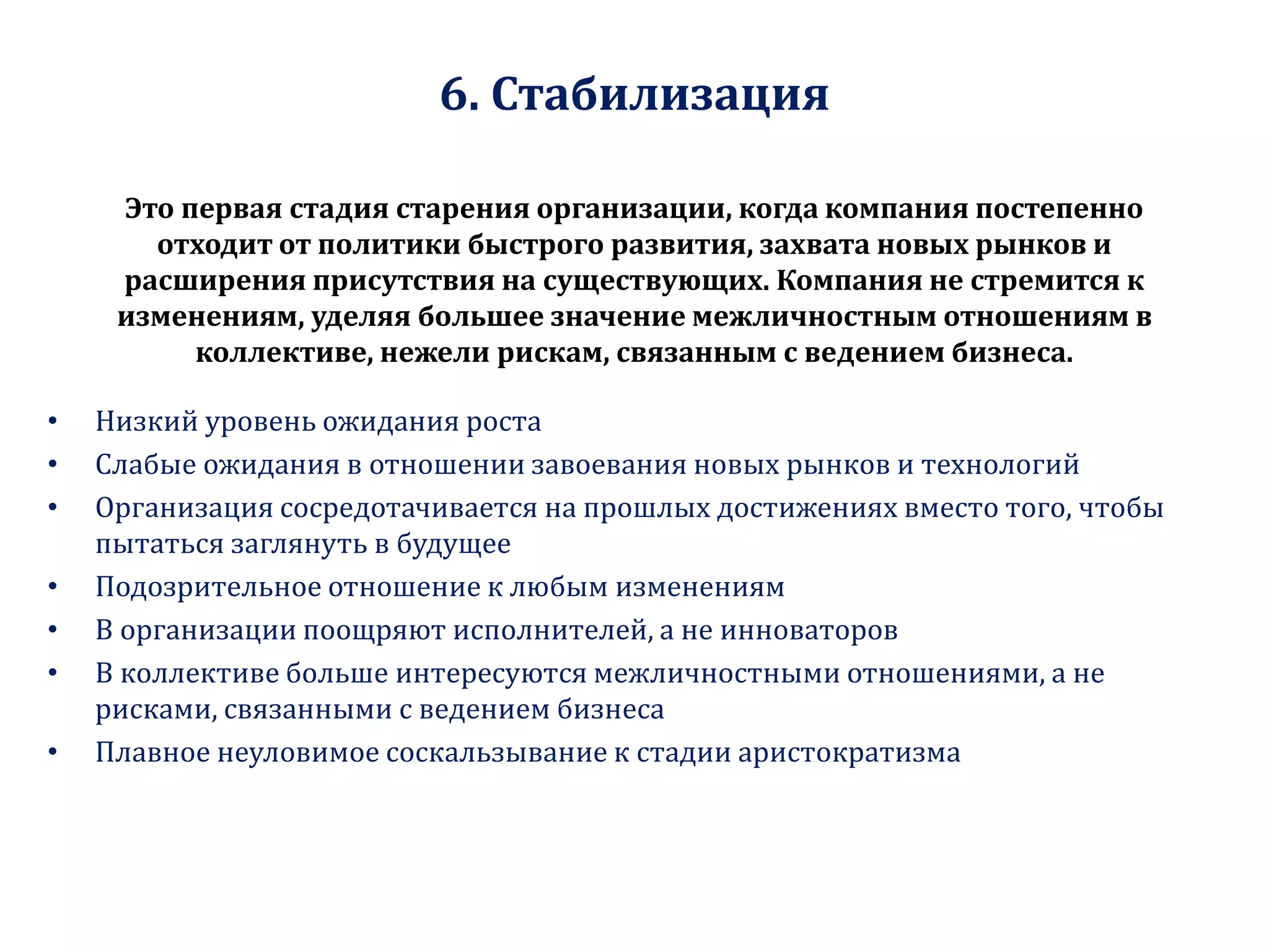 6. Стабилизация
Это первая стадия старения организации, когда компания постепенно
отходит от политики быстрого развития, захвата новых рынков и
расширения присутствия на существующих. Компания не стремится к
изменениям, уделяя большее значение межличностным отношениям в
коллективе, нежели рискам, связанным с ведением бизнеса.
• Низкий уровень ожидания роста
• Слабые ожидания в отношении завоевания новых рынков и технологий
• Организация сосредотачивается на прошлых достижениях вместо того, чтобы
пытаться заглянуть в будущее
• Подозрительное отношение к любым изменениям
• В организации поощряют исполнителей, а не инноваторов
• В коллективе больше интересуются межличностными отношениями, а не
рисками, связанными с ведением бизнеса
• Плавное неуловимое соскальзывание к стадии аристократизма