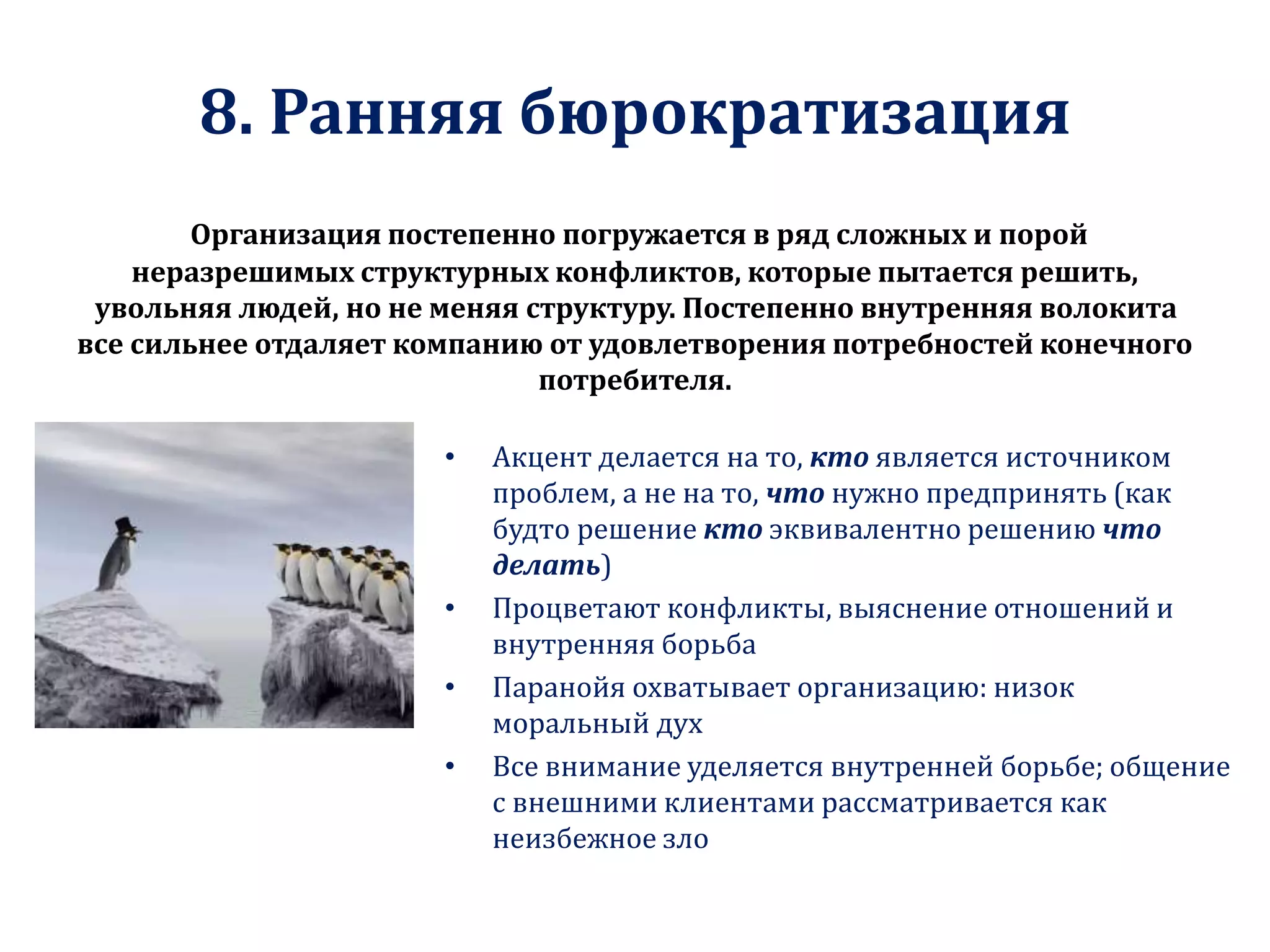8. Ранняя бюрократизация
Организация постепенно погружается в ряд сложных и порой
неразрешимых структурных конфликтов, которые пытается решить,
увольняя людей, но не меняя структуру. Постепенно внутренняя волокита
все сильнее отдаляет компанию от удовлетворения потребностей конечного
потребителя.
• Акцент делается на то, кто является источником
проблем, а не на то, что нужно предпринять (как
будто решение кто эквивалентно решению что
делать)
• Процветают конфликты, выяснение отношений и
внутренняя борьба
• Паранойя охватывает организацию: низок
моральный дух
• Все внимание уделяется внутренней борьбе; общение
с внешними клиентами рассматривается как
неизбежное зло