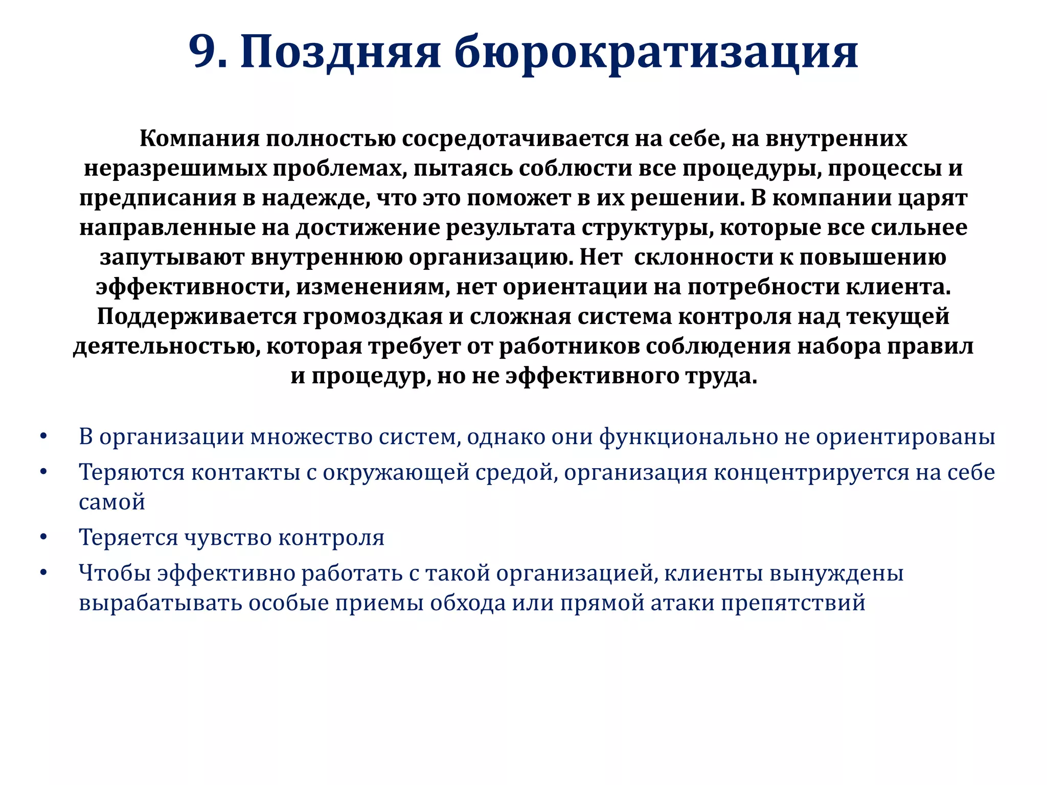 9. Поздняя бюрократизация
Компания полностью сосредотачивается на себе, на внутренних
неразрешимых проблемах, пытаясь соблюсти все процедуры, процессы и
предписания в надежде, что это поможет в их решении. В компании царят
направленные на достижение результата структуры, которые все сильнее
запутывают внутреннюю организацию. Нет склонности к повышению
эффективности, изменениям, нет ориентации на потребности клиента.
Поддерживается громоздкая и сложная система контроля над текущей
деятельностью, которая требует от работников соблюдения набора правил
и процедур, но не эффективного труда.
• В организации множество систем, однако они функционально не ориентированы
• Теряются контакты с окружающей средой, организация концентрируется на себе
самой
• Теряется чувство контроля
• Чтобы эффективно работать с такой организацией, клиенты вынуждены
вырабатывать особые приемы обхода или прямой атаки препятствий
