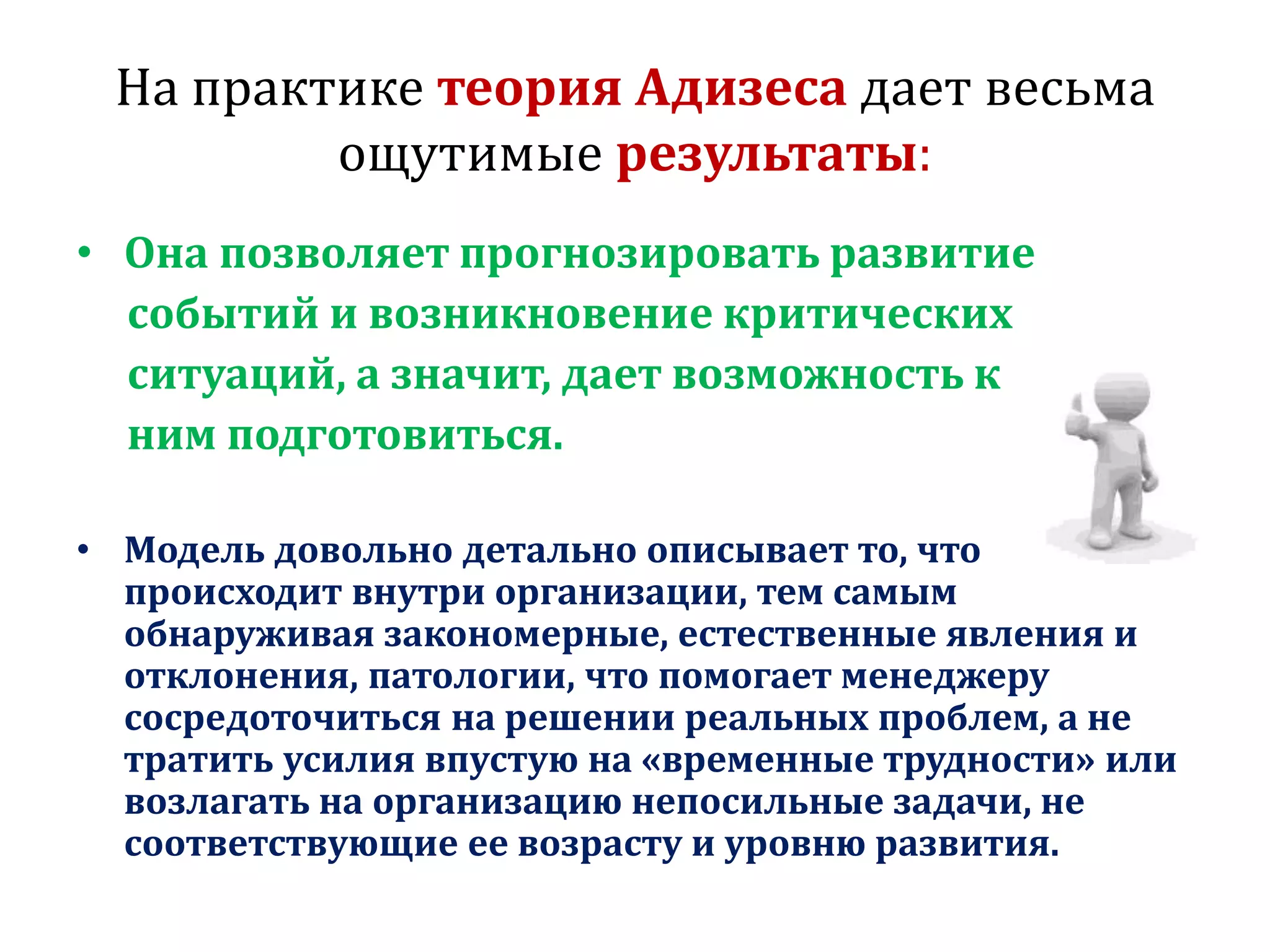 На практике теория Адизеса дает весьма
ощутимые результаты:
• Она позволяет прогнозировать развитие
событий и возникновение критических
ситуаций, а значит, дает возможность к
ним подготовиться.
• Модель довольно детально описывает то, что
происходит внутри организации, тем самым
обнаруживая закономерные, естественные явления и
отклонения, патологии, что помогает менеджеру
сосредоточиться на решении реальных проблем, а не
тратить усилия впустую на «временные трудности» или
возлагать на организацию непосильные задачи, не
соответствующие ее возрасту и уровню развития.