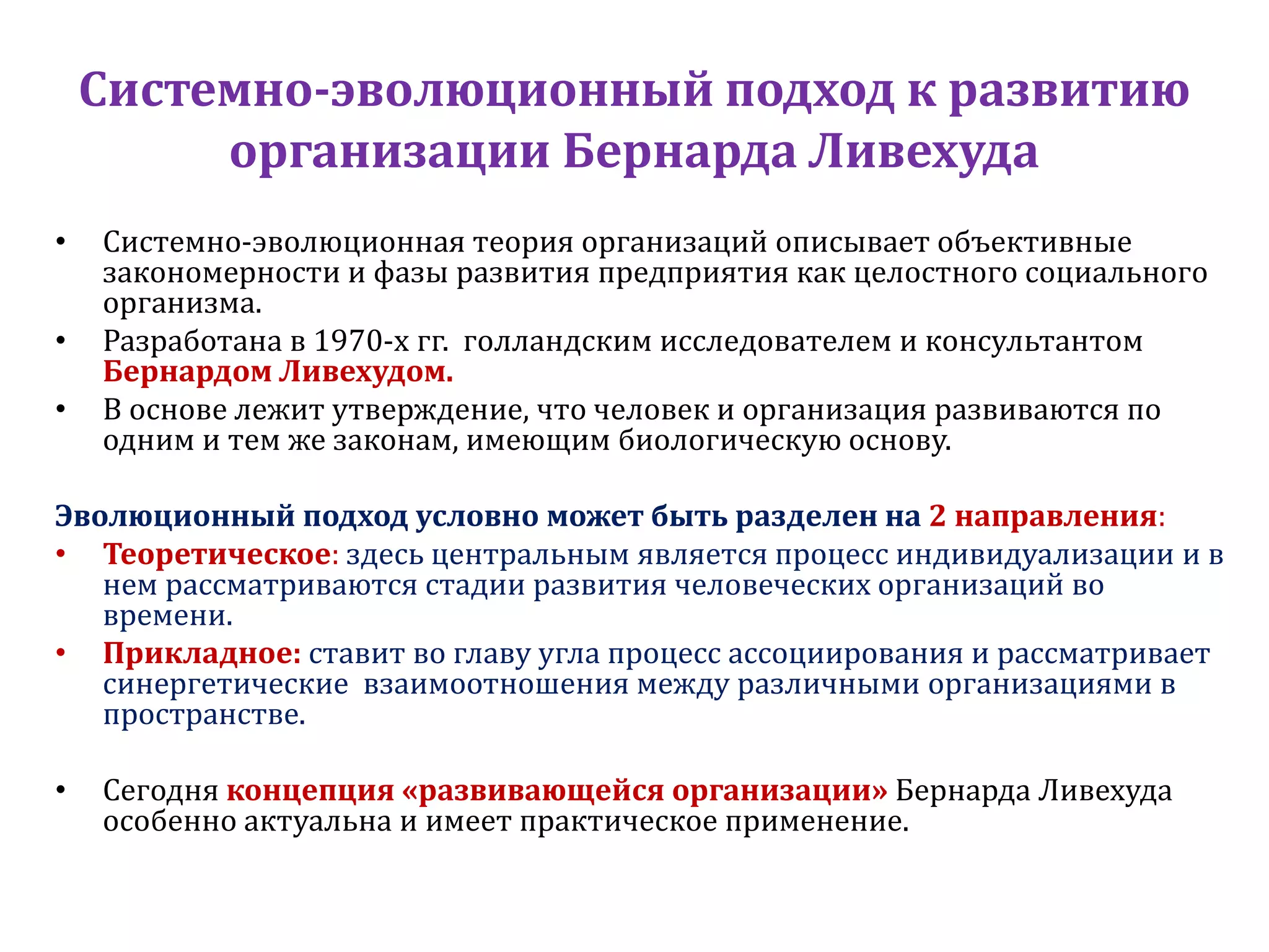 Системно-эволюционный подход к развитию
организации Бернарда Ливехуда
• Системно-эволюционная теория организаций описывает объективные
закономерности и фазы развития предприятия как целостного социального
организма.
• Разработана в 1970-х гг. голландским исследователем и консультантом
Бернардом Ливехудом.
• В основе лежит утверждение, что человек и организация развиваются по
одним и тем же законам, имеющим биологическую основу.
Эволюционный подход условно может быть разделен на 2 направления:
• Теоретическое: здесь центральным является процесс индивидуализации и в
нем рассматриваются стадии развития человеческих организаций во
времени.
• Прикладное: ставит во главу угла процесс ассоциирования и рассматривает
синергетические взаимоотношения между различными организациями в
пространстве.
• Сегодня концепция «развивающейся организации» Бернарда Ливехуда
особенно актуальна и имеет практическое применение.