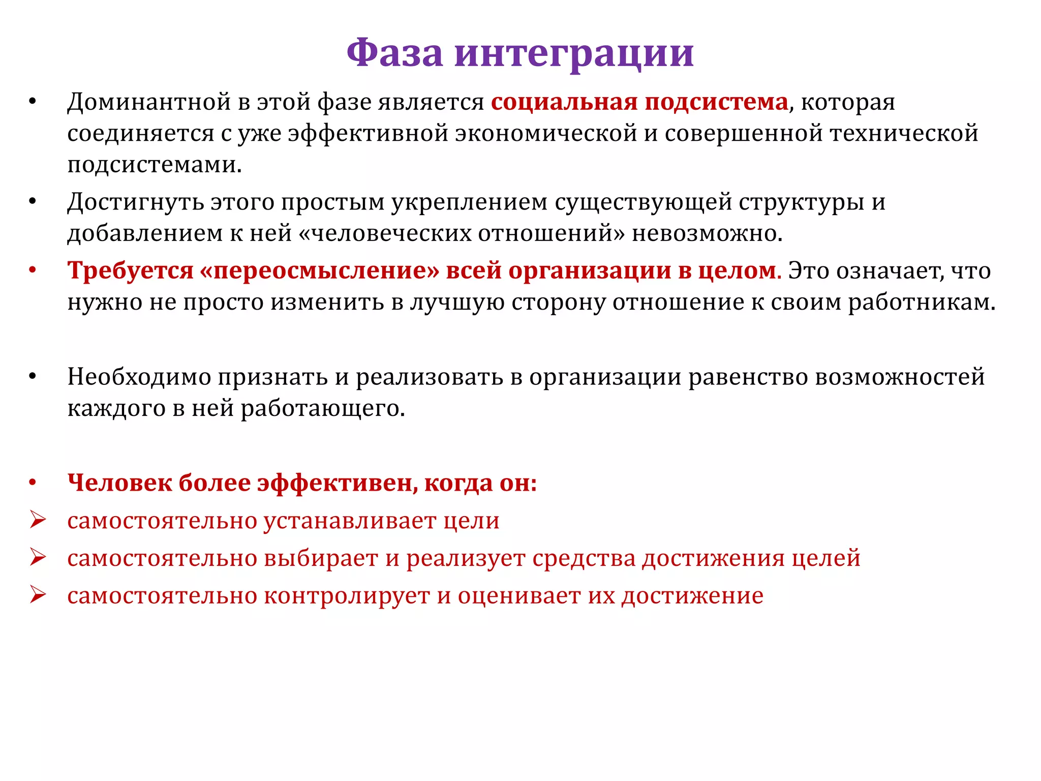 Фаза интеграции
• Доминантной в этой фазе является социальная подсистема, которая
соединяется с уже эффективной экономической и совершенной технической
подсистемами.
• Достигнуть этого простым укреплением существующей структуры и
добавлением к ней «человеческих отношений» невозможно.
• Требуется «переосмысление» всей организации в целом. Это означает, что
нужно не просто изменить в лучшую сторону отношение к своим работникам.
• Необходимо признать и реализовать в организации равенство возможностей
каждого в ней работающего.
• Человек более эффективен, когда он:
самостоятельно устанавливает цели
самостоятельно выбирает и реализует средства достижения целей
самостоятельно контролирует и оценивает их достижение