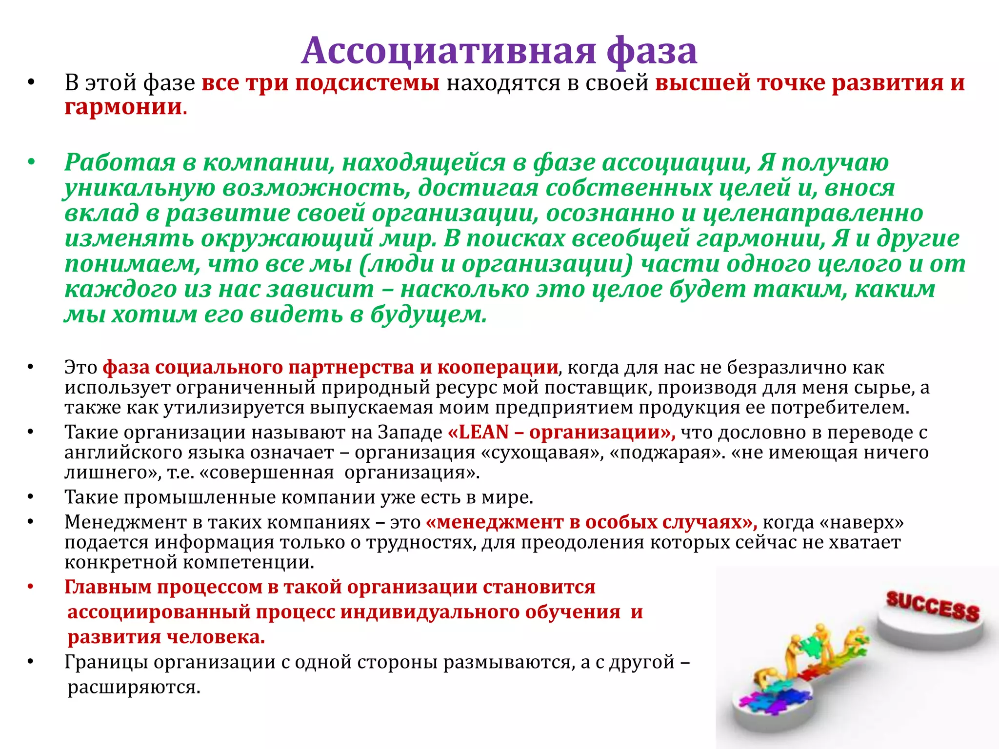 Ассоциативная фаза
• В этой фазе все три подсистемы находятся в своей высшей точке развития и
гармонии.
• Работая в компании, находящейся в фазе ассоциации, Я получаю
уникальную возможность, достигая собственных целей и, внося
вклад в развитие своей организации, осознанно и целенаправленно
изменять окружающий мир. В поисках всеобщей гармонии, Я и другие
понимаем, что все мы (люди и организации) части одного целого и от
каждого из нас зависит – насколько это целое будет таким, каким
мы хотим его видеть в будущем.
• Это фаза социального партнерства и кооперации, когда для нас не безразлично как
использует ограниченный природный ресурс мой поставщик, производя для меня сырье, а
также как утилизируется выпускаемая моим предприятием продукция ее потребителем.
• Такие организации называют на Западе «LEAN – организации», что дословно в переводе с
английского языка означает – организация «сухощавая», «поджарая». «не имеющая ничего
лишнего», т.е. «совершенная организация».
• Такие промышленные компании уже есть в мире.
• Менеджмент в таких компаниях – это «менеджмент в особых случаях», когда «наверх»
подается информация только о трудностях, для преодоления которых сейчас не хватает
конкретной компетенции.
• Главным процессом в такой организации становится
ассоциированный процесс индивидуального обучения и
развития человека.
• Границы организации с одной стороны размываются, а с другой –
расширяются.