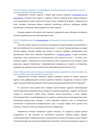 Этап 4. Создание заданий в тестовой форме по всей программе дисциплины с учетом
должного уровня усвоения знаний.
Формируемое тестовое задание в общем виде должно содержать инструкцию по его
выполнению, основной текст задания и варианты ответов. Создание блока заданий будущего
теста осуществляется путем заполнения бланка строго определенной формы, предложенного
ниже. Алгоритм заполнения формы позволяет значительно облегчить процедуру подбора
дистракторов и экспертную оценку трудности тестовых заданий.
Каждому заданию теста должен быть присвоен порядковый номер. Методика составления
тестовых заданий различных типов приводится ниже;
Этап 5. Разработка системы дистракторов для каждого тестового задания на выбор
ответа.
При этом следует принять во внимание существующие правила разработки дистракторов, в
том числе требования по их количественному составу — не менее трех дистракторов на каждое
тестовое задание. Тестовое задание, для которого не удается подобрать необходимого числа
дистракторов, может быть изменено, переработано в открытую форму, и даже исключено.
Существуют также ограничения по максимальному числу вариантов ответа — не более семи.
Тестовые задания с увеличенным числом вариантов ответа применяются для контроля знания
дисциплин, идущего параллельно с формированием определенных навыков у тестируемых,
например, при изучении языков, практической и функциональной стилистики и т.д.;
Этап 6. Определение уровня трудности разработанных заданий в тестовых материалах
и расстановка весов заданий различного типа.
Педагогические тестовые материалы должны содержать разные по уровню трудности
задания. Цель дифференциации тестовых заданий на базовые, стандартные и сложные служит
задачи получения более достоверных статистических распределений результатов тестирования.
На начальном этапе должна быть отобрана группа базовых заданий, контролирующая
знание обучаемыми фундаментальных разделов изучаемой дисциплины. Задания, выполнение
которых от испытуемого требует более глубокого знания дисциплины, а также задания,
отличающиеся более сложной формой, как-то: задания с увеличенным числом вариантов ответа,
несколькими правильными ответами, а также заданиями открытого типа, на установление
соответствия и правильной последовательности, речь о которых пойдет ниже, должны быть
отнесены к сложным. Остальные задания являются стандартными.
Разработчику тестовых материалов следует учитывать, что трудность задания должна
складываться за счет усиления его понятийной значимости, развития формы задания,
позволяющей педагогу обращаться также к ассоциативным знаниям испытуемых, знанию связей и
отношений между теми или иными предметами и явлениями. Логическое усложнение задания за
 