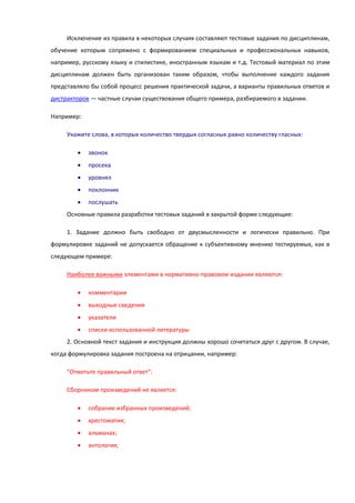 Исключение из правила в некоторых случаях составляют тестовые задания по дисциплинам,
обучение которым сопряжено с формированием специальных и профессиональных навыков,
например, русскому языку и стилистике, иностранным языкам и т.д. Тестовый материал по этим
дисциплинам должен быть организован таким образом, чтобы выполнение каждого задания
представляло бы собой процесс решения практической задачи, а варианты правильных ответов и
дистракторов — частные случаи существования общего примера, разбираемого в задании.
Например:
Укажите слова, в которых количество твердых согласных равно количеству гласных:
 звонок
 просека
 уровнял
 поклонник
 послушать
Основные правила разработки тестовых заданий в закрытой форме следующие:
1. Задание должно быть свободно от двусмысленности и логически правильно. При
формулировке заданий не допускается обращение к субъективному мнению тестируемых, как в
следующем примере:
Наиболее важными элементами в нормативно-правовом издании являются:
 комментарии
 выходные сведения
 указатели
 списки использованной литературы
2. Основной текст задания и инструкция должны хорошо сочетаться друг с другом. В случае,
когда формулировка задания построена на отрицании, например:
"Отметьте правильный ответ":
Сборником произведений не является:
 собрание избранных произведений;
 хрестоматия;
 альманах;
 антология;
 