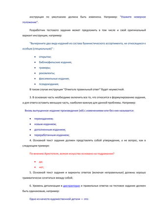 инструкция по умолчанию должна быть изменена. Например: "Укажите неверное
положение".
Разработчик тестового задания может предложить в том числе и свой оригинальный
вариант инструкции, например:
"Вычеркните два вида изданий из состава букинистического ассортимента, не относящихся к
особым (специальным)" :
 открытки;
 библиофильские издания;
 гравюры;
 рекомлекты;
 факсимильные издания;
 псевдоиздания;
В таком случае инструкция "Отметьте правильный ответ" будет неуместной.
3. В основную часть необходимо включить все то, что относится к формулированию задания,
а для ответа оставить меньшую часть, наиболее важную для данной проблемы. Например:
Вновь выпущенное издание произведения (ий) с изменениями или без них называется:
 переизданием;
 новым изданием;
 дополненным изданием;
 переработанным изданием;
4. Основной текст задания должен представлять собой утверждение, а не вопрос, как в
следующем примере:
По мнению Аристотеля, всякое искусство основано на подражании?
 да;
 нет;
5. Основной текст задания и варианты ответов (включая неправильные) должны хорошо
грамматически сочетаться между собой;
6. Уровень детализации в дистракторах и правильных ответах на тестовое задание должен
быть одинаковым, например:
Одно из качеств художественной детали — это:
 