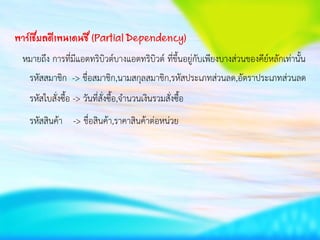 พาร์เชียลดีเพนเดนซี (Partial Dependency)
หมายถึง การที่มีแอตทริบิวต์บางแอตทริบิวต์ ที่ขึ้นอยู่กับเพียงบางส่วนของคีย์หลักเท่านั้น
รหัสสมาชิก -> ชื่อสมาชิก,นามสกุลสมาชิก,รหัสประเภทส่วนลด,อัตราประเภทส่วนลด
รหัสใบสั่งซื้อ -> วันที่สั่งซื้อ,จานวนเงินรวมสั่งซื้อ
รหัสสินค้า -> ชื่อสินค้า,ราคาสินค้าต่อหน่วย
 