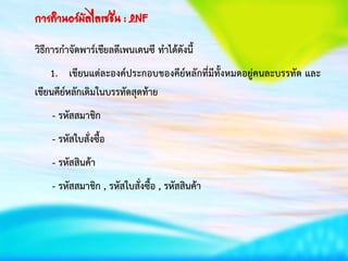 การทาȨร์มัลไลเซชัน : 2NF
วิธีการกาจัดพาร์เชียลดีเพนเดนซี ทาได้ดังนี้
1. เขียนแต่ละองค์ประกอบของคีย์หลักที่มีทั้งหมดอยู่คนละบรรทัด และ
เขียนคีย์หลักเดิมในบรรทัดสุดท้าย
- รหัสสมาชิก
- รหัสใบสั่งซื้อ
- รหัสสินค้า
- รหัสสมาชิก , รหัสใบสั่งซื้อ , รหัสสินค้า
 