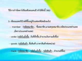 วิธีการกาจัดพาร์เชียลดีเพนเดนซี ทาได้ดังนี้ (ต่อ)
3. เขียนแอตทริบิวต์ที่ขึ้นอยู่กับแต่ละคีย์หลักลงไป
- member (รหัสสมาชิก , ชื่อสมาชิก,นามสกุลสมาชิก,รหัสประเภทส่วนลด
,อัตราประเภทส่วนลด)
- order (รหัสใบสั่งซื้อ ,วันที่สั่งซื้อ,จานวนเงินรวมสั่งซื้อ)
- goods (รหัสสินค้า ,ชื่อสินค้า,ราคาสินค้าต่อหน่วย)
- trade (รหัสสมาชิก , รหัสใบสั่งซื้อ , รหัสสินค้า , จาȨȨี่ซื้อ)
 