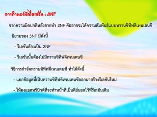 การทาȨร์มัลไลเซชัน : 3NF
จากความผิดปกติหลังจากทา 2NF คืออาจจะได้ความสัมพันธ์แบบทรานซิทีฟดิเพนเดนซี
นิยามของ 3NF มีดังนี้
- รีเลชันต้องเป็น 2NF
- รีเลชันนั้นต้องไม่มีทรานซิทีฟดิเพนเดนซี
วิธีการกาจัดทรานซิทีฟดีเพนเดนซี ทาได้ดังนี้
- แยกข้อมูลที่เป็นทรานซิทีฟดิเพนเดนซีออกมาสร้างรีเลชันใหม่
- ให้คงแอตทริบิวต์ที่จะทาหน้าที่เป็นคีย์นอกไว้ที่รีเลชันเดิม
 