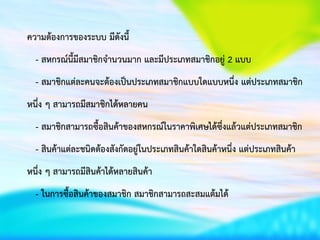 ความต้องการของระบบ มีดังนี้
- สหกรณ์นี้มีสมาชิกจานวนมาก และมีประเภทสมาชิกอยู่ 2 แบบ
- สมาชิกแต่ละคนจะต้องเป็นประเภทสมาชิกแบบใดแบบหนึ่ง แต่ประเภทสมาชิก
หนึ่ง ๆ สามารถมีสมาชิกได้หลายคน
- สมาชิกสามารถซื้อสินค้าของสหกรณ์ในราคาพิเศษได้ซึ่งแล้วแต่ประเภทสมาชิก
- สินค้าแต่ละชนิดต้องสังกัดอยู่ในประเภทสินค้าใดสินค้าหนึ่ง แต่ประเภทสินค้า
หนึ่ง ๆ สามารถมีสินค้าได้หลายสินค้า
- ในการซื้อสินค้าของสมาชิก สมาชิกสามารถสะสมแต้มได้
 