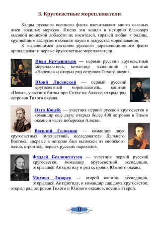 3. Кругосветные мореплаватели
Кадры русского военного флота насчитывают много славных
имен военных моряков. Имена эти вошли в историю благодаря
высокой воинской доблести их носителей, горячей любви к родине,
крупнейшим заслугам в области науки и искусства мореплавания.
К выдающимся деятелям русского дореволюционного флота
принадлежат и первые кругосветные мореплаватели.
Иван Крузенштерн — первый русский кругосветный
мореплаватель, командир экспедиции и капитан
«Надежды»; открыл ряд островов Тихого океана.
Юрий Лисянский — первый русский
кругосветный мореплаватель, капитан
«Невы», участник битвы при Ситке на Аляске; открыл ряд
островов Тихого океана.
Отто Коцебу — участник первой русской кругосветки и
командир еще двух; открыл более 400 островов в Тихом
океане и часть побережья Аляски.
Василий Головнин — командир двух
кругосветных путешествий, исследователь Дальнего
Востока; впервые в истории был вызволен из японского
плена, строитель первых русских пароходов.
Фаддей Беллинсгаузен — участник первой русской
кругосветки; командир кругосветной экспедиции,
открывшей Антарктиду и ряд островов Южного океана.
Михаил Лазарев — второй капитан экспедиции,
открывшей Антарктиду, и командир еще двух кругосветок;
открыл ряд островов Тихого и Южного океанов; военный герой.
11
 