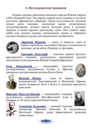 4. Исследователи тропиков
Издавна тропики привлекали внимание народов Южной Европы
и Юго-Западной Азии. Эти народы хорошо знали северное и частично
восточное африканское побережье. Среди исследователей тропиков
видное место занимают экспедиции наших отечественных
путешественников, которые внесли большой вклад в изучение
природы и жизни народов тропических стран. Они ставили перед
собой цель изучить далекие, неизведанные страны и собранные
научные материалы сделать достоянием всего человечества.
Афанасий Никитин — купец и писатель, один из
первых европейцев, посетивших Индию и оставивших ее
описание; автор книги «Хожение за три моря».
Григорий Лангсдорф — участник первого русского
кругосветного плавания, руководитель крупнейшей русской
экспедиции по исследованию Южной Америки (Бразилии).
Егор Ковалевский — выдающийся писатель-
путешественник, исследователь Судана и Эфиопии,
предсказал местоположение истоков Белого Нила.
Василий Юнкер — один из первых
исследователей Экваториальной и Восточной Африки;
изучил водораздел Нила и Конго и людоедов народности
ньям-ньям.
Николай Миклухо-Маклай — выдающийся этнограф,
исследователь народностей Юго-Восточной Азии и
Океании, в том числе папуасов Новой Гвинеи.
Александр Булатович — военный советник
императора Эфиопии Менелека II, исследователь
Восточной Африки; лидер православного движения
«имяславие».
13
 