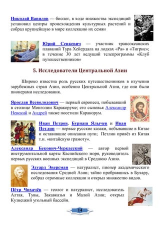 Николай Вавилов — биолог, в ходе множества экспедиций
установил центры происхождения культурных растений и
собрал крупнейшую в мире коллекцию их семян
Юрий Сенкевич — участник трансокеанских
плаваний Тура Хейердала на лодках «Ра» и «Тигрис»;
в течение 30 лет ведущий телепрограммы «Клуб
путешественников»
5. Исследователи Центральной Азии
Широко известна роль русских путешественников в изучении
зарубежных стран Азии, особенно Центральной Азии, где они были
пионерами исследования.
Ярослав Всеволодович — первый европеец, побывавший
в столице Монголии Каракоруме; его сыновья Александр
Невский и Андрей также посетили Каракорум.
Иван Петров, Бурнаш Ялычев и Иван
Петлин — первые русские казаки, побывавшие в Китае
и оставившие описания пути; Петлин привёз из Китая
т.н. «китайскую грамоту».
Александр Бекович-Черкасский — автор первой
инструментальной карты Каспийского моря, руководитель
первых русских военных экспедиций в Среднюю Азию.
Эдуард Эверсман — натуралист, пионер академического
исследования Средней Азии; тайно пробравшись в Бухару,
собрал огромные коллекции и открыл множество видов.
Пётр Чихачёв — геолог и натуралист, исследователь
Алтая, Тувы, Закавказья и Малой Азии; открыл
Кузнецкий угольный бассейн.
14
 