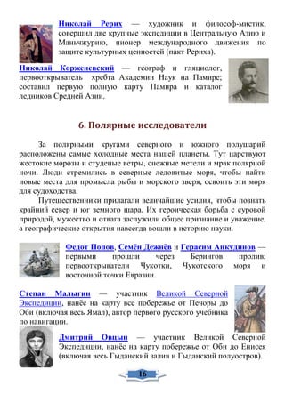 Николай Рерих — художник и философ-мистик,
совершил две крупные экспедиции в Центральную Азию и
Маньчжурию, пионер международного движения по
защите культурных ценностей (пакт Рериха).
Николай Корженевский — географ и гляциолог,
первооткрыватель хребта Академии Наук на Памире;
составил первую полную карту Памира и каталог
ледников Средней Азии.
6. Полярные исследователи
За полярными кругами северного и южного полушарий
расположены самые холодные места нашей планеты. Тут царствуют
жестокие морозы и студеные ветры, снежные метели и мрак полярной
ночи. Люди стремились в северные ледовитые моря, чтобы найти
новые места для промысла рыбы и морского зверя, освоить эти моря
для судоходства.
Путешественники прилагали величайшие усилия, чтобы познать
крайний север и юг земного шара. Их героическая борьба с суровой
природой, мужество и отвага заслужили общее признание и уважение,
а географические открытия навсегда вошли в историю науки.
Федот Попов, Семён Дежнёв и Герасим Анкудинов —
первыми прошли через Берингов пролив;
первооткрыватели Чукотки, Чукотского моря и
восточной точки Евразии.
Степан Малыгин — участник Великой Северной
Экспедиции, нанёс на карту все побережье от Печоры до
Оби (включая весь Ямал), автор первого русского учебника
по навигации.
Дмитрий Овцын — участник Великой Северной
Экспедиции, нанёс на карту побережье от Оби до Енисея
(включая весь Гыданский залив и Гыданский полуостров).
16
 