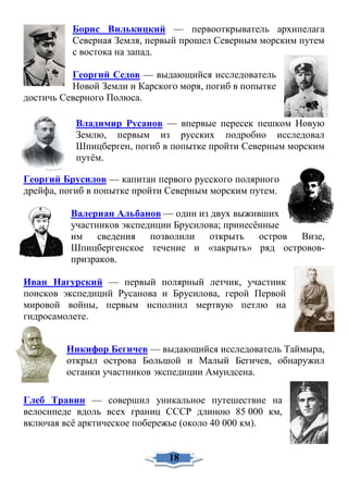 Борис Вилькицкий — первооткрыватель архипелага
Северная Земля, первый прошел Северным морским путем
с востока на запад.
Георгий Седов — выдающийся исследователь
Новой Земли и Карского моря, погиб в попытке
достичь Северного Полюса.
Владимир Русанов — впервые пересек пешком Новую
Землю, первым из русских подробно исследовал
Шпицберген, погиб в попытке пройти Северным морским
путём.
Георгий Брусилов — капитан первого русского полярного
дрейфа, погиб в попытке пройти Северным морским путем.
Валериан Альбанов — один из двух выживших
участников экспедиции Брусилова; принесённые
им сведения позволили открыть остров Визе,
Шпицбергенское течение и «закрыть» ряд островов-
призраков.
Иван Нагурский — первый полярный летчик, участник
поисков экспедиций Русанова и Брусилова, герой Первой
мировой войны, первым исполнил мертвую петлю на
гидросамолете.
Никифор Бегичев — выдающийся исследователь Таймыра,
открыл острова Большой и Малый Бегичев, обнаружил
останки участников экспедиции Амундсена.
Глеб Травин — совершил уникальное путешествие на
велосипеде вдоль всех границ СССР длиною 85 000 км,
включая всё арктическое побережье (около 40 000 км).
18
 