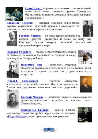 Отто Шмидт — руководитель множества экспедиций,
в том числе первого сквозного прохода Севморпути
без зимовки; инициатор создания «Большой советской
энциклопедии».
Владимир Воронин — капитан ледокола «Сибиряков»,
первым осуществил сквозной проход Севморпути без
зимовки; затем капитан парохода «Челюскин».
Георгий Ушаков — основал первое поселение на
острове Врангеля; исследовал и нанёс на карту всю
Северную Землю; открыл последний неизвестный
одиночный остров в мире.
Николай Урванцев — геолог, первооткрыватель никеля
на Таймыре, основатель Норильска; исследовал и нанёс
на карту всю Северную Землю.
Владимир Визе — океанолог, участник
множества арктических экспедиций; по движению льдов
предсказал открытие острова Визе и участвовал в его
открытии.
Рудольф Самойлович — участник множества
арктических экспедиций, основал Институт Арктики и
Антарктики, руководил спасением экипажа дирижабля
«Италия».
Валерий Чкалов — командир первого беспосадочного
трансконтинентального перелёта на самолете через
Северный полюс.
Константин Бадигин — капитан первого
успешного советского дрейфа через полюс на ледоколе
«Георгий Седов», автор приключенческих романов.
19
 