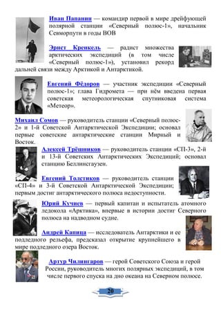 Иван Папанин — командир первой в мире дрейфующей
полярной станции «Северный полюс-1», начальник
Севморпути в годы ВОВ
Эрнст Кренкель — радист множества
арктических экспедиций (в том числе
«Северный полюс-1»), установил рекорд
дальней связи между Арктикой и Антарктикой.
Евгений Фёдоров — участник экспедиции «Северный
полюс-1»; глава Гидромета — при нём введена первая
советская метеорологическая спутниковая система
«Метеор».
Михаил Сомов — руководитель станции «Северный полюс-
2» и 1-й Советской Антарктической Экспедиции; основал
первые советские антарктические станции Мирный и
Восток.
Алексей Трёшников — руководитель станции «СП-3», 2-й
и 13-й Советских Антарктических Экспедиций; основал
станцию Беллинсгаузен.
Евгений Толстиков — руководитель станции
«СП-4» и 3-й Советской Антарктической Экспедиции;
первым достиг антарктического полюса недоступности.
Юрий Кучиев — первый капитан и испытатель атомного
ледокола «Арктика», впервые в истории достиг Северного
полюса на надводном судне.
Андрей Капица — исследователь Антарктики и ее
подледного рельефа, предсказал открытие крупнейшего в
мире подледного озера Восток.
Артур Чилингаров — герой Советского Союза и герой
России, руководитель многих полярных экспедиций, в том
числе первого спуска на дно океана на Северном полюсе.
20
 