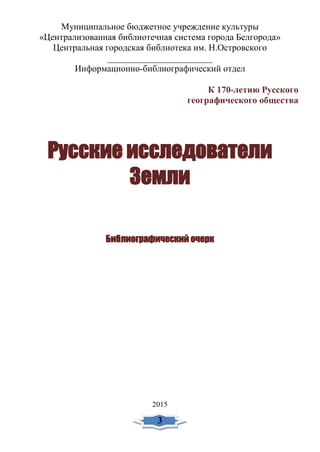 Муниципальное бюджетное учреждение культуры
«Централизованная библиотечная система города Белгорода»
Центральная городская библиотека им. Н.Островского
_______________________
Информационно-библиографический отдел
К 170-летию Русского
географического общества
Русские исследователи
Земли
Библиографический очерк
2015
3
 