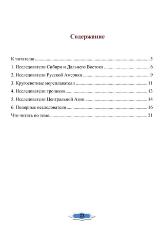 Содержание
К читателю .................................................................................................. 5
1. Исследователи Сибири и Дальнего Востока ....................................... 6
2. Исследователи Русской Америки ......................................................... 9
3. Кругосветные мореплаватели ............................................................. 11
4. Исследователи тропиков...................................................................... 13
5. Исследователи Центральной Азии ..................................................... 14
6. Полярные исследователи..................................................................... 16
Что читать по теме.................................................................................... 21
22
 