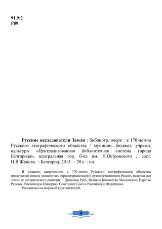 91.9:2
Р89
Русские исследователи Земли : библиогр. очерк : к 170-летию
Русского географического общества / муницип. бюджет. учрежд.
культуры «Централизованная библиотечная система города
Белгорода», центральная гор. б-ка им. Н.Островского ; сост.
Н.В.Жукова. − Белгород, 2015. − 20 с. : ил.
В издании, выпущенном к 170-летию Русского географического общества,
представлен список знаменитых первооткрывателей и путешественников России, включая все
этапы ее исторического развития − Древнюю Русь, Великое Княжество Московское, Царство
Русское, Российскую Империю, Советский Союз и Российскую Федерацию.
Рассчитано на широкий круг читателей.
4
 