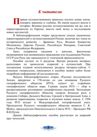 К читателю
ервым путешественникам пришлось изучать новые земли,
покорять вершины и глубины. Их имена надолго вошли в
историю. Великие русские путешественники так же, как и
первооткрыватели из Европы, внесли свой вклад в исследования
новых местностей.
В библиографическом очерке представлен список знаменитых
первооткрывателей и путешественников России, включая все этапы ее
исторического развития − Древнюю Русь, Великое Княжество
Московское, Царство Русское, Российскую Империю, Советский
Союз и Российскую Федерацию.
Здесь содержатся сведения о деятелях, фактически
являющимися или являвшимися гражданами или подданными России,
СССР или Руси, вне зависимости от этнической принадлежности.
Пособие состоит из 6 разделов. Внутри разделов материал
расположен по хронологии открытий и путешествий. При
составлении издания использовались ресурсы интернет-сайтов. С
помощью гиперссылок, имеющихся в пособии можно найти более
подробную информацию об исследователях.
Выпуск библиографического очерка «Русские исследователи
Земли» приурочен к 170-летию со дня основания Русского
географического общества (РГО), одного из старейших
географических обществ мира. Главная задача РГО — сбор и
распространение достоверных географических сведений. Экспедиции
Русского географического общества сыграли большую роль в
освоении Сибири, Дальнего Востока, Средней и Центральной Азии, в
развитии мореплавания, открытии и изучении новых земель. С 1956
года РГО входит в Международный географический союз.
Президентом Русского географического общества является С. К.
Шойгу, председателем Попечительского Совета РГО − Президент РФ
В.В.Путин.
Данное библиографическое пособие рассчитано на широкий
круг читателей.
П
5
 