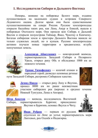 1. Исследователи Сибири и Дальнего Востока
Поморы, жившие на побережье Белого моря, издавна
путешествовали на маленьких суднах к островам Северного
Ледовитого океана. Долгое время они были единственными
путешественниками на севере России. Русские землепроходцы
открыли бассейны таких рек, как Лена, Амур и Енисей, вышли к
побережью Охотского моря. Они прошли всю Сибирь и Дальний
Восток и открыли полуострова Таймыр, Ямал, Чукотку и Камчатку.
Богатая сибирская земля и просторы Дальнего Востока манили не
только служилых людей, но и купцов. Русские землепроходцы
активно изучали новые территории и продвигались вглубь
неизученных земель.
Александр Абакумович — новгородский воевода,
первооткрыватель Западной Сибири и Полярного
Урала, открыл реку Обь и обследовал 1000 км ее
нижнего течения.
Ермак Тимофеевич — казачий атаман и
народный герой; разведал основные речные
пути Западной Сибири, разгромил Сибирское ханство.
Демид Пянда — открыл реку Лену и Якутию,
прошел 8000 км по ранее неизвестным
участкам сибирских рек (верхнее и среднее течение
Нижней Тунгуски, Лены и Ангары).
Пётр Бекетов — воевода, исследователь Восточной
Сибири, первооткрыватель Бурятии; присоединил
Якутию и Бурятию, основал Якутск и Читу.
Иван Ребров — первым из русских
спустился по Лене до устья; первооткрыватель моря
Лаптевых, рек Оленёк и Индигирка.
6
 