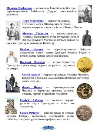 Максим Перфильев — основатель Енисейска и Братска,
первооткрыватель Забайкалья (Даурии), выдающийся
дипломат.
Иван Москвитин — первооткрыватель
Охотского моря и Шантарских островов;
первым из русских вышел к берегу Тихого Океана.
Михаил Стадухин — первооткрыватель
Колымы, Пенжинской губы Охотского моря и
района будущего Магадана; первым вышел по
суше на Чукотку и, возможно, Камчатку.
Курбат Иванов — первооткрыватель Байкала,
составитель первой карты Дальнего Востока России и
первой карты района Берингова пролива.
Василий Поярков — первооткрыватель
Приамурья и реки Амур; первым из русских спустился
по Амуру.
Семён Дежнёв — первооткрыватель Колымы, Чукотки,
Берингова пролива и мыса Дежнева (крайней восточной
точки Евразии).
Федот Попов — первооткрыватель
Чукотки и Берингова пролива; согласно
легенде, первый русский на Камчатке.
Ерофей Хабаров — составил первую
русскую карту Приамурья и начал его
завоевание.
Семён Ремезов — исследователь и первый
историк Сибири, составитель «Чертежной книги
Сибири» — первого русского географического атласа.
7
 
