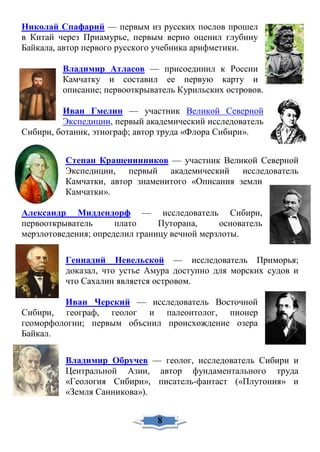 Николай Спафарий — первым из русских послов прошел
в Китай через Приамурье, первым верно оценил глубину
Байкала, автор первого русского учебника арифметики.
Владимир Атласов — присоединил к России
Камчатку и составил ее первую карту и
описание; первооткрыватель Курильских островов.
Иван Гмелин — участник Великой Северной
Экспедиции, первый академический исследователь
Сибири, ботаник, этнограф; автор труда «Флора Сибири».
Степан Крашенинников — участник Великой Северной
Экспедиции, первый академический исследователь
Камчатки, автор знаменитого «Описания земли
Камчатки».
Александр Миддендорф — исследователь Сибири,
первооткрыватель плато Путорана, основатель
мерзлотоведения; определил границу вечной мерзлоты.
Геннадий Невельской — исследователь Приморья;
доказал, что устье Амура доступно для морских судов и
что Сахалин является островом.
Иван Черский — исследователь Восточной
Сибири, географ, геолог и палеонтолог, пионер
геоморфологии; первым объснил происхождение озера
Байкал.
Владимир Обручев — геолог, исследователь Сибири и
Центральной Азии, автор фундаментального труда
«Геология Сибири», писатель-фантаст («Плутония» и
«Земля Санникова»).
8
 