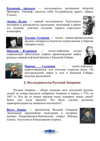 Владимир Арсеньев — исследователь внутренних областей
Приморья, этнограф, писатель («По Уссурийскому краю», «Дерсу
Узала»).
Леонид Кулик — первый исследователь Тунгусского
метеорита и руководитель нескольких экспедиций в район
его падения; участник создания первого советского
планетария.
Татьяна Устинова — геолог, первооткрывательница
Долины гейзеров на Камчатке (единственное в Евразии
гейзерное поле).
Николай Кудрявцев — геолог-нефтяник, создал
современную абиогенную теорию происхождения нефти;
разведал первый нефтяной фонтан в Западной Сибири.
Фарман Салманов — геолог-нефтяник,
первооткрыватель или участник открытия более 130
месторождений нефти и газа в Западной Сибири,
включая крупнейшие.
2. Исследователи Русской Америки
Русская Америка – общее название всех поселений русских
людей на северо-западном побережье Америки в период с 1741 по
1867 гг. Кто же из наших предков начал осваивать новые земли?
Зачем они сюда пришли? Что было сделано русскими
первопроходцами на заморском континенте?
Витус Беринг — организатор Великой Северной
Экспедиции (крупнейшая экспедиция в истории);
основал Петропавловск-Камчатский, открыл Южную
Аляску, Алеутские и Командорские острова.
9
 