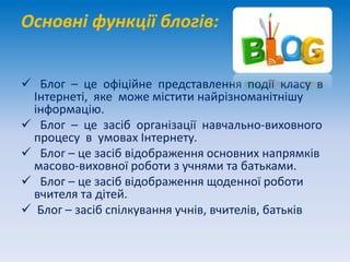 Основні функції блогів:
 Блог – це офіційне представлення події класу в
Інтернеті, яке може містити найрізноманітнішу
інформацію.
 Блог – це засіб організації навчально-виховного
процесу в умовах Інтернету.
 Блог – це засіб відображення основних напрямків
масово-виховної роботи з учнями та батьками.
 Блог – це засіб відображення щоденної роботи
вчителя та дітей.
 Блог – засіб спілкування учнів, вчителів, батьків
 