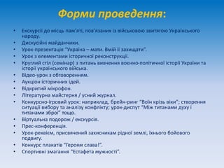 Форми проведення:
• Екскурсії до місць пам’яті, пов’язаних із військовою звитягою Українського
народу.
• Дискусійні майданчики.
• Урок-презентація “Україна – мати. Вмій її захищати”.
• Урок з елементами історичної реконструкції.
• Круглий стіл (семінар) з питань вивчення воєнно-політичної історії України та
історії українського війська.
• Відео-урок з обговоренням.
• Аукціон історичних ідей.
• Відкритий мікрофон.
• Літературна майстерня / усний журнал.
• Конкурсно-ігровий урок: наприклад, брейн-ринг “Воїн крізь віки”; створення
ситуації вибору та аналізу конфлікту; урок-диспут “Між титанами духу і
титанами зброї” тощо.
• Віртуальна подорож / екскурсія.
• Прес-конференція.
• Урок-реквієм, присвячений захисникам рідної землі, їхнього бойового
подвигу.
• Конкурс плакатів “Героям слава!”.
• Спортивні змагання “Естафета мужності”.
 
