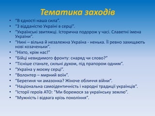 Тематика заходів
• “В єдності наша сила”.
• “З відданістю Україні в серці”.
• “Українські звитяжці. Історична подорож у часі. Славетні імена
України”.
• “Нині – вільна й незалежна Україна - ненька. Її ревно захищають
нові козаченьки”.
• “Ніхто, крім нас!”
• “Бійці невидимого фронту: снаряд чи слово?”
• “Тісніше станьте, сильні духом, під прапором одним”.
• “Україна у моєму серці”.
• “Волонтер – мирний воїн”.
• “Берегиня чи амазонка? Жіноче обличчя війни”.
• “Національна самоідентичність і народні традиції українців”.
• “Історії героїв АТО: “Ми боремося за українську землю”.
• “Мужність і відвага крізь покоління”.
 