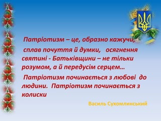 Патріотизм – це, образно кажучи,
сплав почуття й думки, осягнення
святині - Батьківщини – не тільки
розумом, а й передусім серцем…
Патріотизм починається з любові до
людини. Патріотизм починається з
колиски
Василь Сухомлинський
 