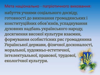 Мета національно - патріотичного виховання:
набуття учнями соціального досвіду,
готовності до виконання громадянських і
конституційних обов'язків, успадкування
духовних надбань українського народу,
досягнення високої культури взаємин,
формування особистісних рис громадянина
Української держави, фізичної досконалості,
моральної, художньо-естетичної,
інтелектуальної, правової, трудової,
екологічної культури.
 