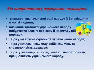 До патріотичних переконань належать:
 визнання визначальної ролі народу й Батьківщини
в житті людини;
 визнання здатності українського народу
побудувати власну державу й навести у ній
порядок;
 віра у майбутнє України та українського народу;
 віра у незламність, силу, стійкість, міць та
справедливість держави;
 віра у невичерпні сили, талант, неповторність,
працьовитість українського народу.
 