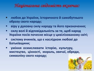 Національна свідомість включає:
 любов до України, історичного й самобутнього
образу свого народу;
 віру у духовну силу народу та його призначення;
 силу волі й відповідальність за те, щоб народ
України посів почесне місце у цивілізованому світі;
 систему вчинків, що є наслідком любові до
Батьківщини;
 уміння осмислювати історію, культуру,
мистецтво, цінності, мораль, звичаї, обряди,
символіку свого народу;
 