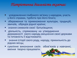 Патріотична діяльність включає:
 усвідомлення глибокого зв'язку з народом, участь
у його справах, турбота про його благо;
 збереження та примноження культури, традицій,
звичаїв, обрядів рідної країни;
 знання символів своєї Батьківщини;
 діяльність, спрямовану на утвердження
державності свого народу,зміцнення своєї держави
та готовність її відстоювати;
 знання історії свого роду, народу, прихильність до
рідних місць;
 сумлінне виконання своїх обов’язків у навчанні,
вміння творчо працювати.
 
