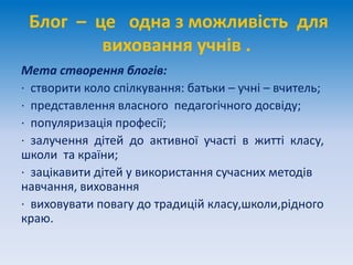 Блог – це одна з можливість для
виховання учнів .
Мета створення блогів:
· створити коло спілкування: батьки – учні – вчитель;
· представлення власного педагогічного досвіду;
· популяризація професії;
· залучення дітей до активної участі в житті класу,
школи та країни;
· зацікавити дітей у використання сучасних методів
навчання, виховання
· виховувати повагу до традицій класу,школи,рідного
краю.
 